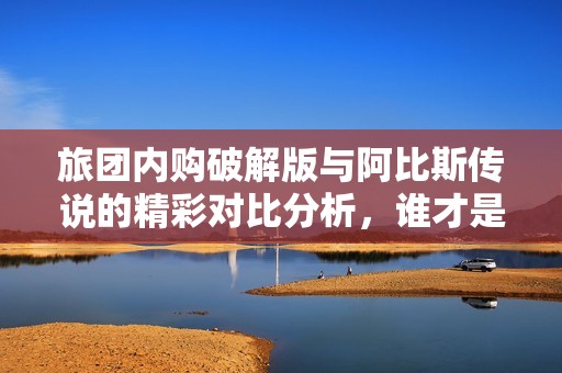 旅团内购破解版与阿比斯传说的精彩对比分析，谁才是手游玩家心中的最佳选择