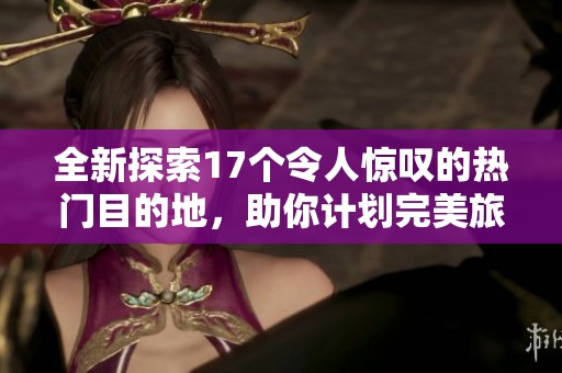 全新探索17个令人惊叹的热门目的地，助你计划完美旅行