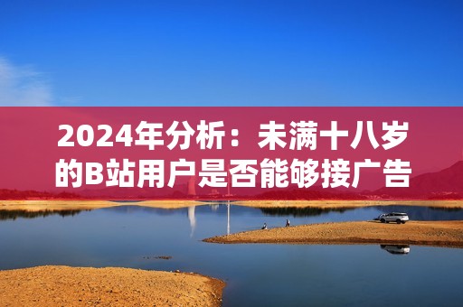 2024年分析：未满十八岁的B站用户是否能够接广告收入