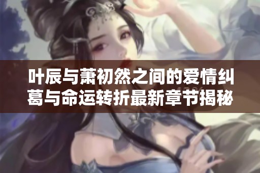 叶辰与萧初然之间的爱情纠葛与命运转折最新章节揭秘