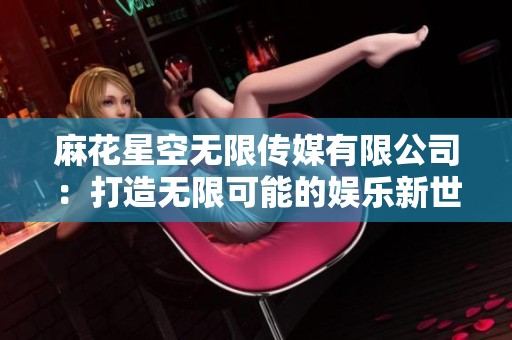 麻花星空无限传媒有限公司：打造无限可能的娱乐新世界