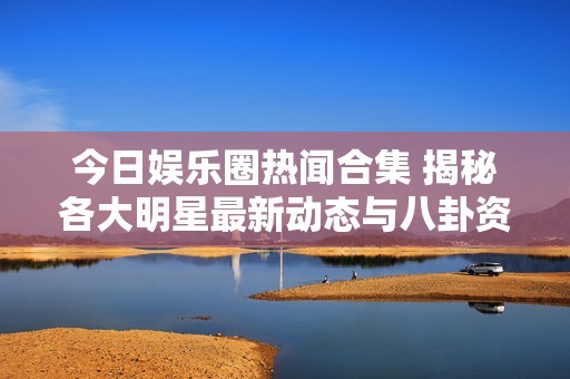 今日娱乐圈热闻合集 揭秘各大明星最新动态与八卦资讯
