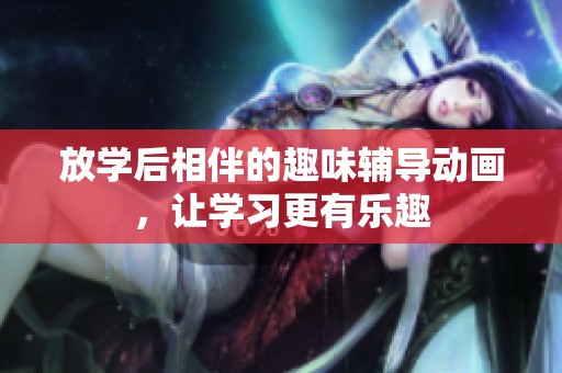 放学后相伴的趣味辅导动画，让学习更有乐趣