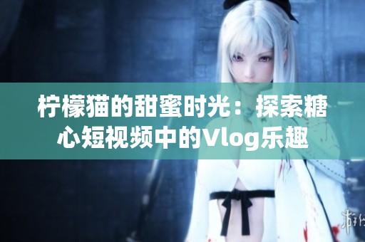 柠檬猫的甜蜜时光：探索糖心短视频中的Vlog乐趣
