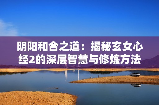 阴阳和合之道：揭秘玄女心经2的深层智慧与修炼方法