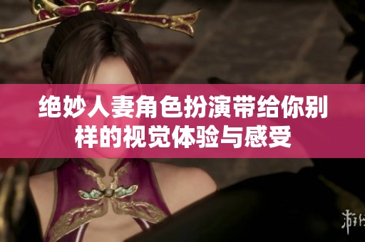 绝妙人妻角色扮演带给你别样的视觉体验与感受
