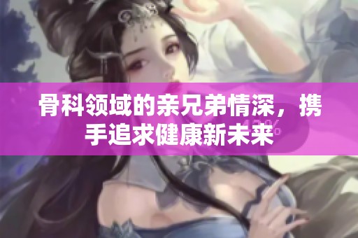 骨科领域的亲兄弟情深，携手追求健康新未来
