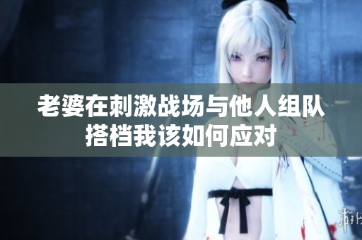 老婆在刺激战场与他人组队搭档我该如何应对