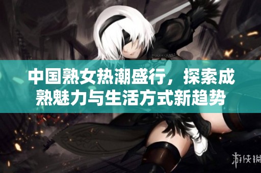 中国熟女热潮盛行，探索成熟魅力与生活方式新趋势