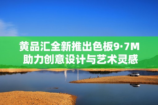 黄品汇全新推出色板9·7M 助力创意设计与艺术灵感闪耀