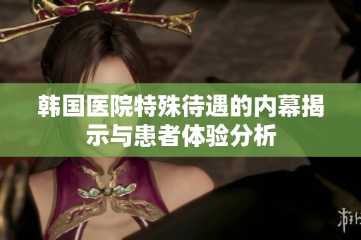韩国医院特殊待遇的内幕揭示与患者体验分析
