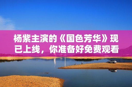 杨紫主演的《国色芳华》现已上线，你准备好免费观看了吗？