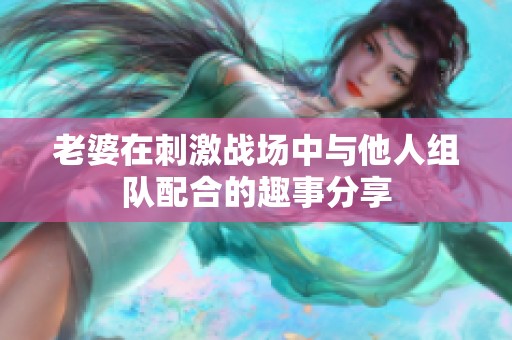 老婆在刺激战场中与他人组队配合的趣事分享