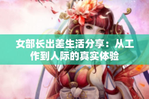 女部长出差生活分享：从工作到人际的真实体验