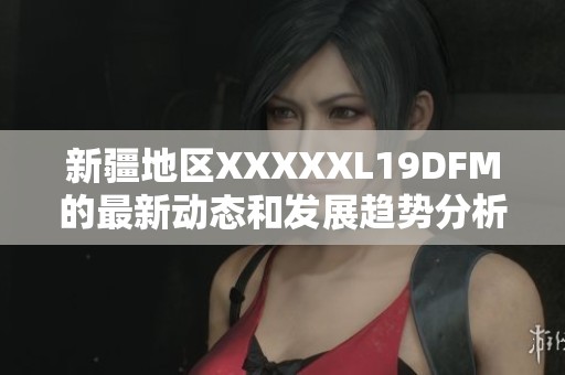 新疆地区XXXXXL19DFM的最新动态和发展趋势分析