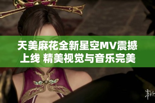 天美麻花全新星空MV震撼上线 精美视觉与音乐完美结合的绝佳体验