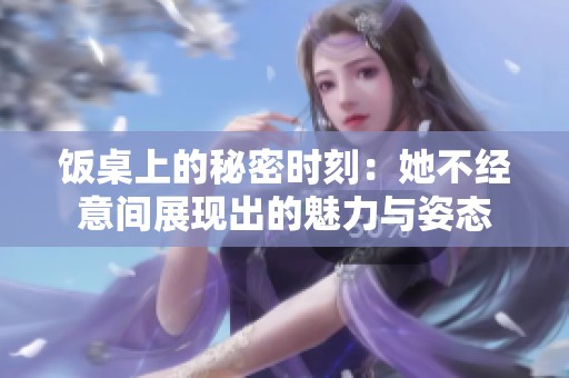 饭桌上的秘密时刻：她不经意间展现出的魅力与姿态