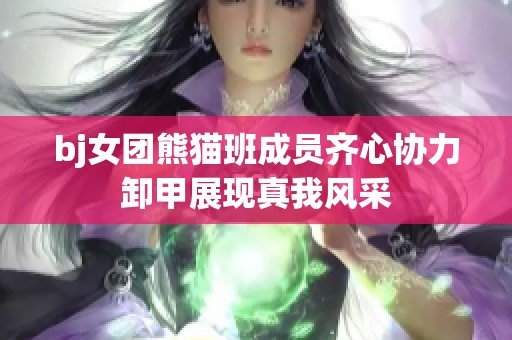 bj女团熊猫班成员齐心协力卸甲展现真我风采