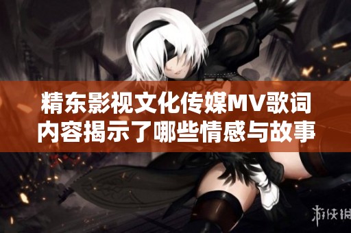 精东影视文化传媒MV歌词内容揭示了哪些情感与故事主题