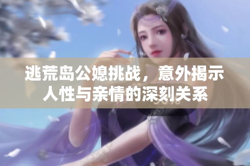 逃荒岛公媳挑战，意外揭示人性与亲情的深刻关系