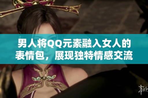 男人将QQ元素融入女人的表情包，展现独特情感交流方式