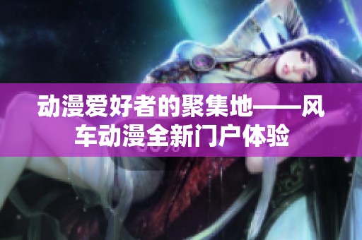 动漫爱好者的聚集地——风车动漫全新门户体验