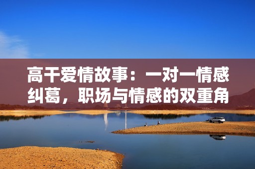 高干爱情故事：一对一情感纠葛，职场与情感的双重角逐