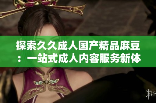 探索久久成人国产精品麻豆：一站式成人内容服务新体验