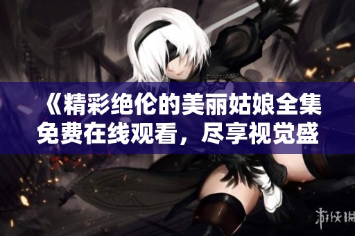 《精彩绝伦的美丽姑娘全集免费在线观看，尽享视觉盛宴》