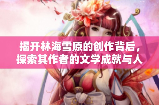 揭开林海雪原的创作背后，探索其作者的文学成就与人生轨迹