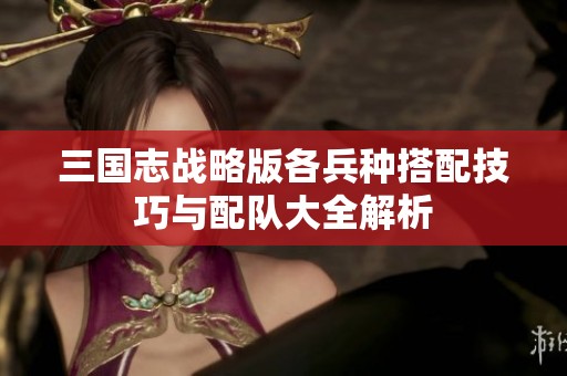 三国志战略版各兵种搭配技巧与配队大全解析