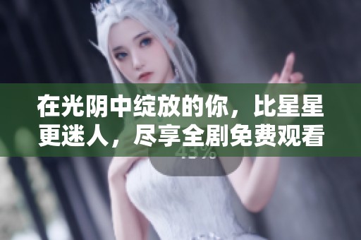 在光阴中绽放的你，比星星更迷人，尽享全剧免费观看