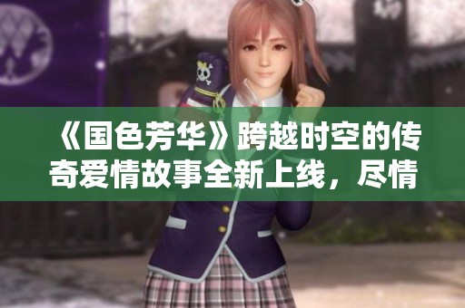 《国色芳华》跨越时空的传奇爱情故事全新上线，尽情观看！