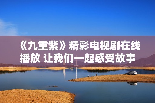 《九重紫》精彩电视剧在线播放 让我们一起感受故事魅力