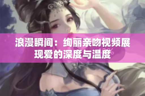浪漫瞬间：绚丽亲吻视频展现爱的深度与温度