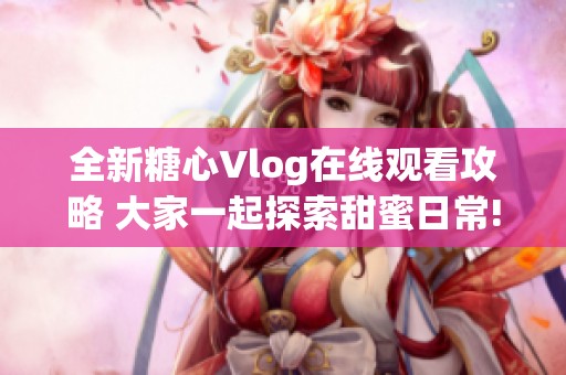 全新糖心Vlog在线观看攻略 大家一起探索甜蜜日常!