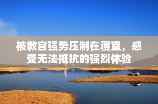 被教官强势压制在寝室，感受无法抵抗的强烈体验