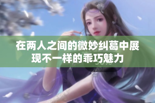 在两人之间的微妙纠葛中展现不一样的乖巧魅力