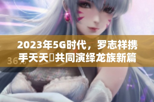 2023年5G时代，罗志祥携手天天奭共同演绎龙族新篇章