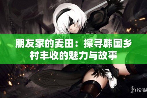 朋友家的麦田：探寻韩国乡村丰收的魅力与故事