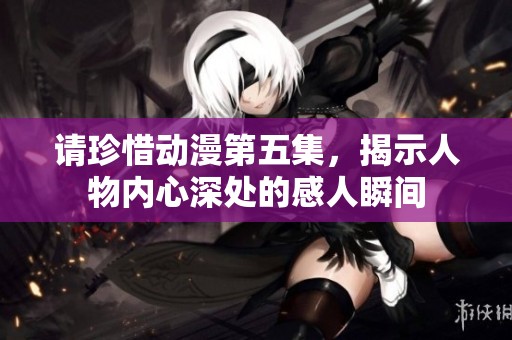 请珍惜动漫第五集，揭示人物内心深处的感人瞬间
