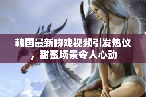 韩国最新吻戏视频引发热议，甜蜜场景令人心动