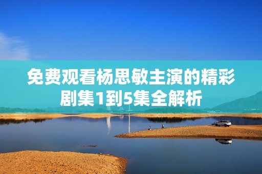 免费观看杨思敏主演的精彩剧集1到5集全解析