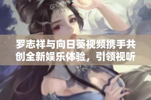 罗志祥与向日葵视频携手共创全新娱乐体验，引领视听新风潮
