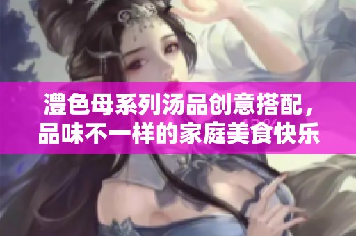 澧色母系列汤品创意搭配，品味不一样的家庭美食快乐