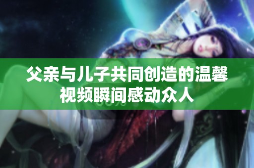父亲与儿子共同创造的温馨视频瞬间感动众人
