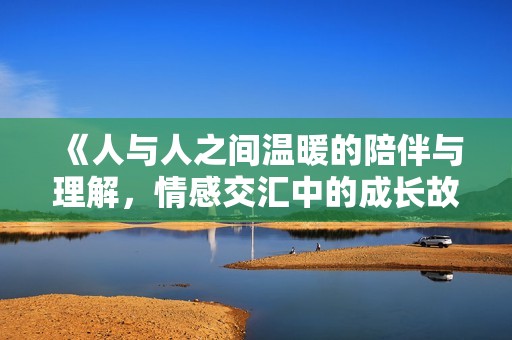 《人与人之间温暖的陪伴与理解，情感交汇中的成长故事》