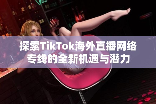 探索TikTok海外直播网络专线的全新机遇与潜力