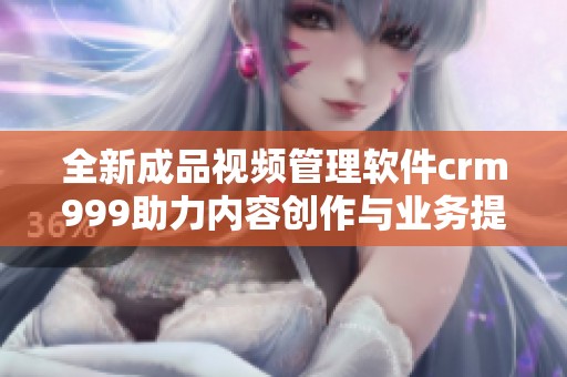 全新成品视频管理软件crm999助力内容创作与业务提升