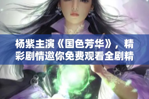 杨紫主演《国色芳华》，精彩剧情邀你免费观看全剧精彩瞬间